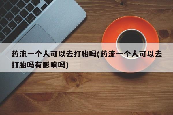 推荐个卖打胎药微信联系方式药流一个人可以去打胎吗(药流一个人可以去打胎吗有影响吗)