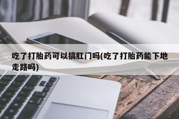 打胎药大月份用联系微信吃了打胎药可以搞肛门吗(吃了打胎药能下地走路吗)