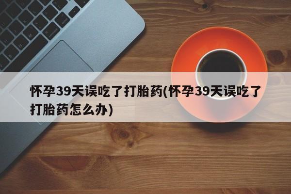 网上买打胎药联系方式微信，怀孕39天误吃了打胎药(怀孕39天误吃了打胎药怎么办)